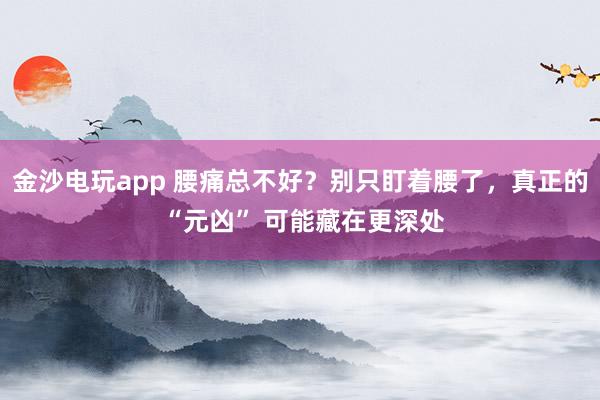 金沙電玩app 腰痛總不好？別只盯著腰了，真正的 “元兇” 可能藏在更深處
