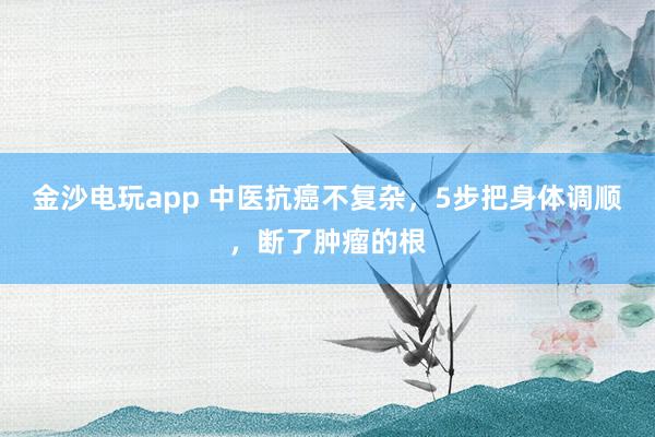 金沙電玩app 中醫(yī)抗癌不復雜，5步把身體調(diào)順，斷了腫瘤的根