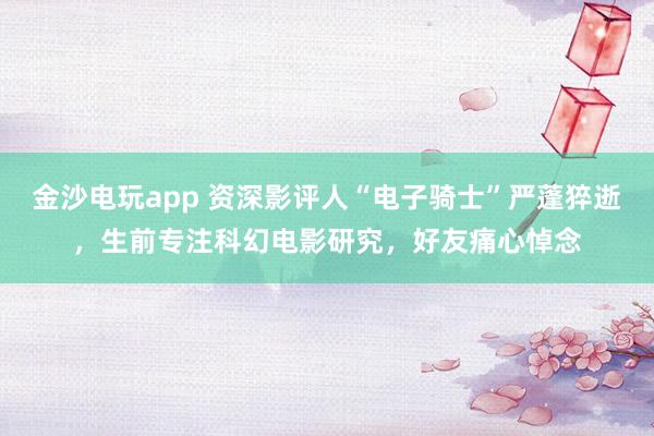 金沙電玩app 資深影評(píng)人“電子騎士”嚴(yán)蓬猝逝，生前專注科幻電影研究，好友痛心悼念