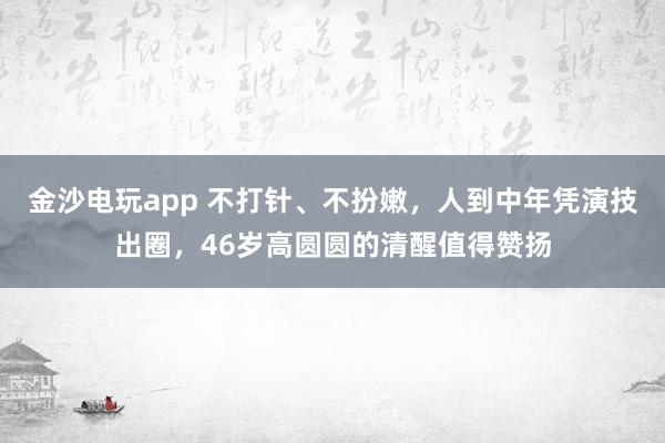 金沙電玩app 不打針、不扮嫩，人到中年憑演技出圈，46歲高圓圓的清醒值得贊揚