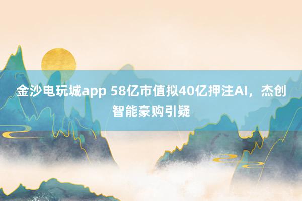 金沙電玩城app 58億市值擬40億押注AI，杰創(chuàng)智能豪購(gòu)引疑