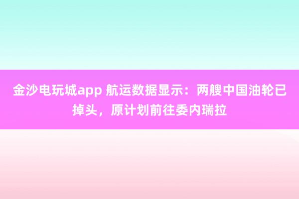 金沙電玩城app 航運數(shù)據(jù)顯示：兩艘中國油輪已掉頭，原計劃前往委內(nèi)瑞拉