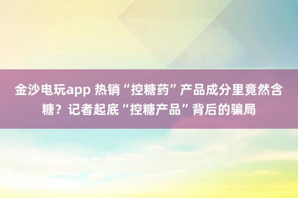 金沙電玩app 熱銷(xiāo)“控糖藥”產(chǎn)品成分里竟然含糖？記者起底“控糖產(chǎn)品”背后的騙局