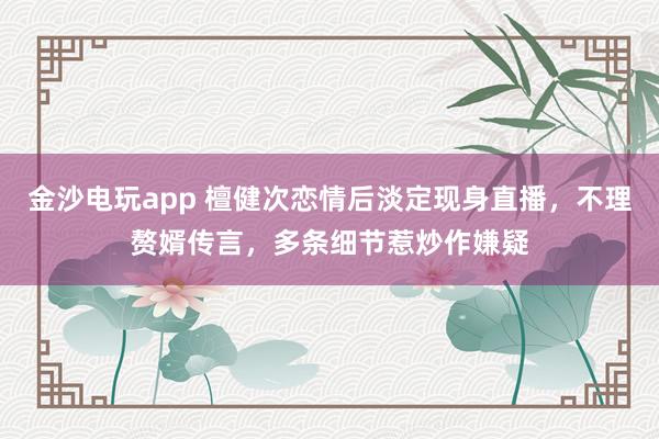 金沙電玩app 檀健次戀情后淡定現身直播，不理贅婿傳言，多條細節惹炒作嫌疑