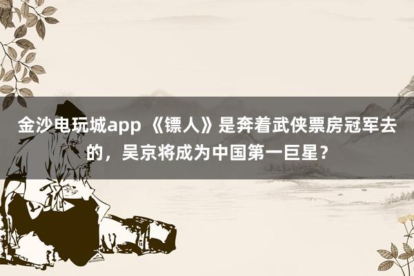 金沙電玩城app 《鏢人》是奔著武俠票房冠軍去的，吳京將成為中國第一巨星？