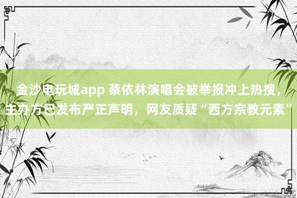 金沙電玩城app 蔡依林演唱會(huì)被舉報(bào)沖上熱搜，主辦方已發(fā)布嚴(yán)正聲明，網(wǎng)友質(zhì)疑“西方宗教元素”