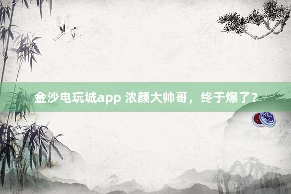 金沙電玩城app 濃顏大帥哥,終于爆了?