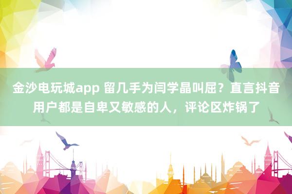 金沙電玩城app 留幾手為閆學晶叫屈？直言抖音用戶都是自卑又敏感的人，評論區(qū)炸鍋了