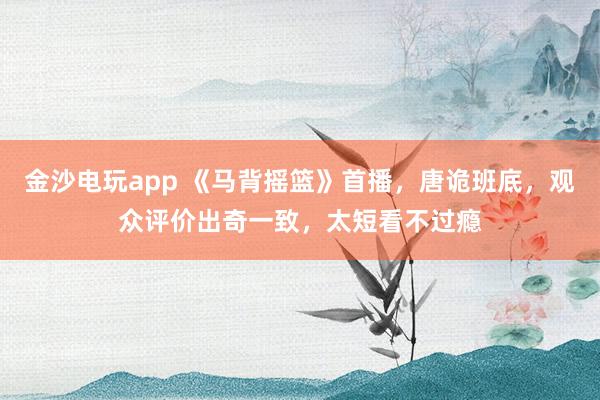 金沙電玩app 《馬背搖籃》首播，唐詭班底，觀眾評價出奇一致，太短看不過癮