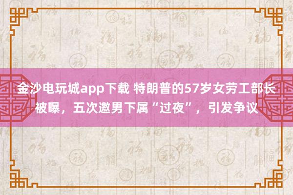 金沙電玩城app下載 特朗普的57歲女勞工部長被曝，五次邀男下屬“過夜”，引發(fā)爭議