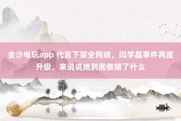 金沙電玩app 代言下架全網(wǎng)噴，閆學(xué)晶事件再度升級，來說說她到底做錯了什么