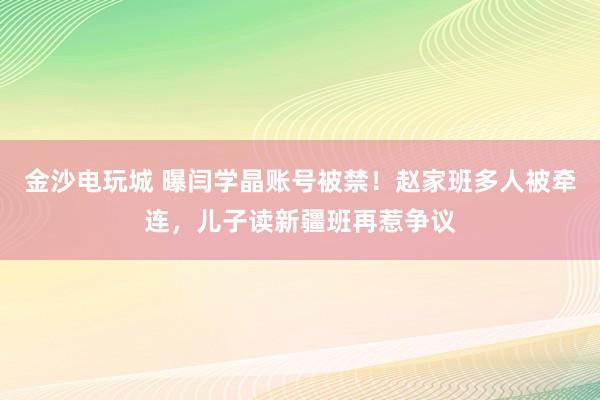 金沙電玩城 曝閆學晶賬號被禁！趙家班多人被牽連，兒子讀新疆班再惹爭議