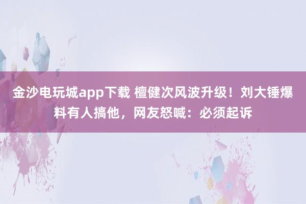 金沙電玩城app下載 檀健次風(fēng)波升級！劉大錘爆料有人搞他，網(wǎng)友怒喊：必須起訴