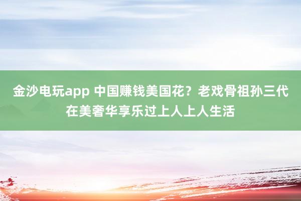 金沙電玩app 中國賺錢美國花？老戲骨祖孫三代在美奢華享樂過上人上人生活