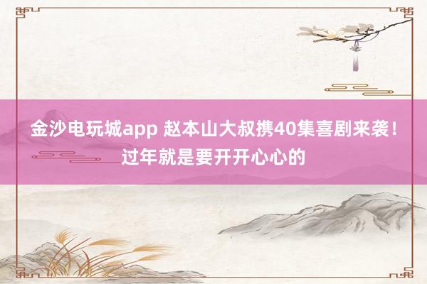 金沙電玩城app 趙本山大叔攜40集喜劇來(lái)襲！過(guò)年就是要開(kāi)開(kāi)心心的