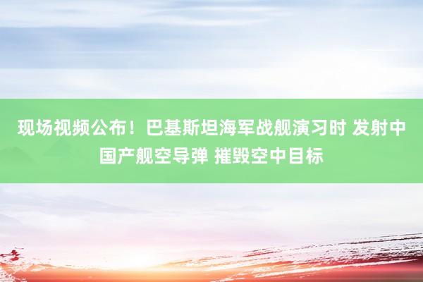 現(xiàn)場視頻公布！巴基斯坦海軍戰(zhàn)艦演習時 發(fā)射中國產艦空導彈 摧毀空中目標