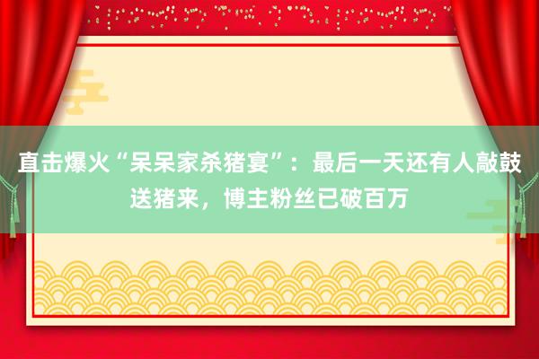 直擊爆火“呆呆家殺豬宴”：最后一天還有人敲鼓送豬來，博主粉絲已破百萬