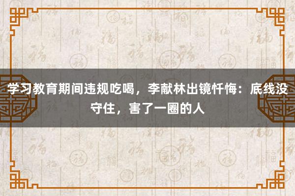 學習教育期間違規吃喝，李獻林出鏡懺悔：底線沒守住，害了一圈的人